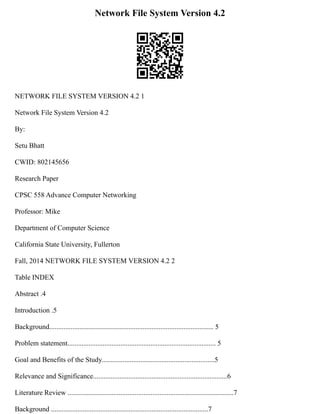 Network File System Version 4.2
NETWORK FILE SYSTEM VERSION 4.2 1
Network File System Version 4.2
By:
Setu Bhatt
CWID: 802145656
Research Paper
CPSC 558 Advance Computer Networking
Professor: Mike
Department of Computer Science
California State University, Fullerton
Fall, 2014 NETWORK FILE SYSTEM VERSION 4.2 2
Table INDEX
Abstract .4
Introduction .5
Background............................................................................................. 5
Problem statement.................................................................................... 5
Goal and Benefits of the Study................................................................5
Relevance and Significance............................................................................6
Literature Review ..............................................................................................7
Background .........................................................................................7
 