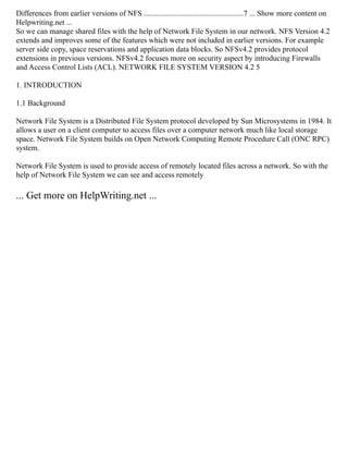Differences from earlier versions of NFS ....................................................7 ... Show more content on
Helpwriting.net ...
So we can manage shared files with the help of Network File System in our network. NFS Version 4.2
extends and improves some of the features which were not included in earlier versions. For example
server side copy, space reservations and application data blocks. So NFSv4.2 provides protocol
extensions in previous versions. NFSv4.2 focuses more on security aspect by introducing Firewalls
and Access Control Lists (ACL). NETWORK FILE SYSTEM VERSION 4.2 5
1. INTRODUCTION
1.1 Background
Network File System is a Distributed File System protocol developed by Sun Microsystems in 1984. It
allows a user on a client computer to access files over a computer network much like local storage
space. Network File System builds on Open Network Computing Remote Procedure Call (ONC RPC)
system.
Network File System is used to provide access of remotely located files across a network. So with the
help of Network File System we can see and access remotely
... Get more on HelpWriting.net ...
 