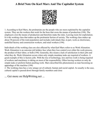 A Brief Note On Karl Marx And The Capitalist System
1. According to Karl Marx, the proletariats are the people who are most exploited by the capitalist
system. They are the workers that work for the boss that owns the means of production (194). The
employers own the means of production and therefore make the rules. Leaving room for exploitation.
It is the working class that makes up the proletariat faction of society. The working class makes up
about 30 percent of the total population and includes individuals that, in part, work as electricians,
unskilled factory and construction workers, and retail workers (194).
Individuals of the working class are also affected by what Karl Marx refers to as Work Alienation.
Work Alienation is an outcome job holders face when they lose control over either the work process,
the product of their labor, or both (194). Generally, this means a lack of satisfaction in their jobs and
what they do. Work Alienation occurs when only simple mundane tasks are required of workers. A
good example of this is factory jobs. With the rise of technology, less and less work is being required
of workers and machinery is taking on most of the responsibility. Often leaving workers to only do
simple tasks or preform button pushing work. Marx described this phenomenon as man becoming an
appendage of the machine (194).
2. The working class has a very unique set of cultural, human and social capital. As usually is the case,
cultural capital is passed down through family members and close
... Get more on HelpWriting.net ...
 