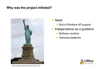 Why was the project initiated? 
Need 
End of Windows NT-support 
Independance as a guideline 
Software vendors 
Technical ...