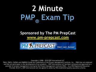 2 Minute 
                       PMP® Exam Tip
                       Sponsored by The PM PrepCast
                          www.pm-prepcast.com




                                       Copyright © 2008 - 2010 OSP International LLC
PMI®, PMP®, CAPM® and PMBOK® Guide are trademarks of the Project Management Institute, Inc. - PMI® has not endorsed
 and did not participate in the development of our products. - OSP International LLC has been reviewed and approved as a
   provider of project management training by the Project Management Institute (PMI). - As a PMI Registered Education
         Provider (R.E.P.), OSP International LLC has agreed to abide by PMI established quality assurance criteria.
 