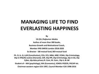 MANAGING LIFE TO FIND
EVERLASTING HAPPINESS
By
CA (Dr.) Rajkumar Adukia
Author of more than 300 books,
Business Growth and Motivational Coach,
Member IFRS SMEIG London 2018-2020
Ex director - SBI mutual fund, BOI mutual fund
Ph. D, LL. B, LLM (Constitution), FCA, FCS, MBA, MBF, FCMA, Dip Criminology,
Dip in IFR(UK) Justice (Harvard), CSR, Dip IPR, Dip Criminology, dip in CG, Dip
Cyber, dip data privacy B. Com, M. Com., Dip LL & LW
Student of – MA (psychology), MA (Economics), IGNOU PGDCR, PGCAP etc.
Chairman western region ICAI 1997, Council Member ICAI 1998-2016
 
