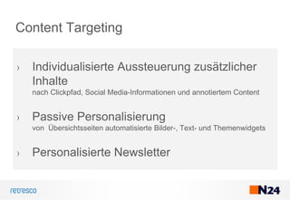 Content Targeting
› Individualisierte Aussteuerung zusätzlicher
Inhalte
nach Clickpfad, Social Media-Informationen und annotiertem Content
› Passive Personalisierung
von Übersichtsseiten automatisierte Bilder-, Text- und Themenwidgets
› Personalisierte Newsletter
 
