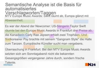 Semantische Analyse ist die Basis für
automatisiertes
Verschlagworten/Taggen
MTV Europe Music Awards: Swift räumt ab, Europa glänzt mit
Abwesenheit.
Es war der Abend der Newcomer: US-Sängerin Taylor Swift
räumte bei den Europe Music Awards in Frankfurt drei Preise ab,
die Kanadierin Carly Rae Jepsen erhielt zwei Trophäen. Und
Südkoreaner Psy brachte mit seinem "Gangnam Style" die Halle
zum Tanzen. Europäische Künstler sucht man vergebens.
Überraschung in Frankfurt: Bei den MTV Europe Music Awards
setzten sich am Sonntagabend nicht die bekannten
Gesangsgrößen vergangener Jahre durch, sondern frische
Talente.
 