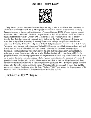 Sex Role Theory Essay
1. Why do men commit more crimes then women and why is this? It is said that men commit more
crimes then women (Kreinert 2003). Many people ask why men commit more crimes it is simply
because men tend to be more violent than that of women (Kreinert 2003). When women do commit
crimes they like to commit social norms compared to men. Men are known to commit more crimes
because of their masculinity(Kreinert 2003).I think this is also because women tend to be more
truthful then that of men when it comes down to finding out the facts. What is sex role theory and
what does it argue? Sex role theory is a theory that focuses on boys and girls and how they are
socialized differently (Sulak 2014). I personally think that girls are more supervised then that of men.
Women are also less aggressive than men ( Sulak 2014).Men are more likely to take risks as well with
is why they are said to commit more crime. Edwin ... Show more content on Helpwriting.net ...
Some don t like being labeled well others accept the label that they are given (Ascani 2012).Law
enforcement is not the only ones who are involved in labeling juveniles. Labeling could be by the
people they know or even the people within the neighborhood in which they live (Ascani 2012). Why
do juveniles choose to commit crime and why? Juveniles commit crimes for a number of reasons. I
personally think that juveniles commit crimes because they live in poverty. They also commit these
series of crimes because they live in a bad neighborhood (Ziiadova 2004). Being in a gang is the main
reason why Juveniles choose to commit crimes. When juveniles are involved in gangs they feel like
they actually have a family who cares for them(Ziiadova 2004) These people that in gangs most of the
time don t care and use others to commit the crimes for them (Ziiadova
... Get more on HelpWriting.net ...
 
