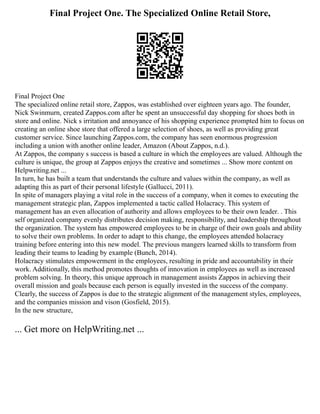 Final Project One. The Specialized Online Retail Store,
Final Project One
The specialized online retail store, Zappos, was established over eighteen years ago. The founder,
Nick Swinmurn, created Zappos.com after he spent an unsuccessful day shopping for shoes both in
store and online. Nick s irritation and annoyance of his shopping experience prompted him to focus on
creating an online shoe store that offered a large selection of shoes, as well as providing great
customer service. Since launching Zappos.com, the company has seen enormous progression
including a union with another online leader, Amazon (About Zappos, n.d.).
At Zappos, the company s success is based a culture in which the employees are valued. Although the
culture is unique, the group at Zappos enjoys the creative and sometimes ... Show more content on
Helpwriting.net ...
In turn, he has built a team that understands the culture and values within the company, as well as
adapting this as part of their personal lifestyle (Gallucci, 2011).
In spite of managers playing a vital role in the success of a company, when it comes to executing the
management strategic plan, Zappos implemented a tactic called Holacracy. This system of
management has an even allocation of authority and allows employees to be their own leader. . This
self organized company evenly distributes decision making, responsibility, and leadership throughout
the organization. The system has empowered employees to be in charge of their own goals and ability
to solve their own problems. In order to adapt to this change, the employees attended holacracy
training before entering into this new model. The previous mangers learned skills to transform from
leading their teams to leading by example (Bunch, 2014).
Holacracy stimulates empowerment in the employees, resulting in pride and accountability in their
work. Additionally, this method promotes thoughts of innovation in employees as well as increased
problem solving. In theory, this unique approach in management assists Zappos in achieving their
overall mission and goals because each person is equally invested in the success of the company.
Clearly, the success of Zappos is due to the strategic alignment of the management styles, employees,
and the companies mission and vison (Gosfield, 2015).
In the new structure,
... Get more on HelpWriting.net ...
 