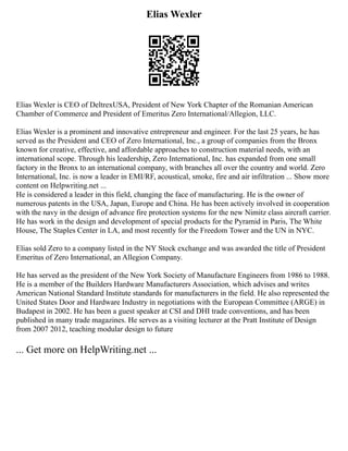 Elias Wexler
Elias Wexler is CEO of DeltrexUSA, President of New York Chapter of the Romanian American
Chamber of Commerce and President of Emeritus Zero International/Allegion, LLC.
Elias Wexler is a prominent and innovative entrepreneur and engineer. For the last 25 years, he has
served as the President and CEO of Zero International, Inc., a group of companies from the Bronx
known for creative, effective, and affordable approaches to construction material needs, with an
international scope. Through his leadership, Zero International, Inc. has expanded from one small
factory in the Bronx to an international company, with branches all over the country and world. Zero
International, Inc. is now a leader in EMI/RF, acoustical, smoke, fire and air infiltration ... Show more
content on Helpwriting.net ...
He is considered a leader in this field, changing the face of manufacturing. He is the owner of
numerous patents in the USA, Japan, Europe and China. He has been actively involved in cooperation
with the navy in the design of advance fire protection systems for the new Nimitz class aircraft carrier.
He has work in the design and development of special products for the Pyramid in Paris, The White
House, The Staples Center in LA, and most recently for the Freedom Tower and the UN in NYC.
Elias sold Zero to a company listed in the NY Stock exchange and was awarded the title of President
Emeritus of Zero International, an Allegion Company.
He has served as the president of the New York Society of Manufacture Engineers from 1986 to 1988.
He is a member of the Builders Hardware Manufacturers Association, which advises and writes
American National Standard Institute standards for manufacturers in the field. He also represented the
United States Door and Hardware Industry in negotiations with the European Committee (ARGE) in
Budapest in 2002. He has been a guest speaker at CSI and DHI trade conventions, and has been
published in many trade magazines. He serves as a visiting lecturer at the Pratt Institute of Design
from 2007 2012, teaching modular design to future
... Get more on HelpWriting.net ...
 