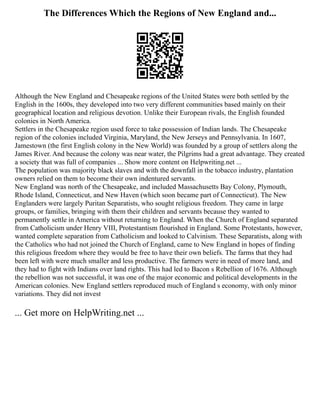 The Differences Which the Regions of New England and...
Although the New England and Chesapeake regions of the United States were both settled by the
English in the 1600s, they developed into two very different communities based mainly on their
geographical location and religious devotion. Unlike their European rivals, the English founded
colonies in North America.
Settlers in the Chesapeake region used force to take possession of Indian lands. The Chesapeake
region of the colonies included Virginia, Maryland, the New Jerseys and Pennsylvania. In 1607,
Jamestown (the first English colony in the New World) was founded by a group of settlers along the
James River. And because the colony was near water, the Pilgrims had a great advantage. They created
a society that was full of companies ... Show more content on Helpwriting.net ...
The population was majority black slaves and with the downfall in the tobacco industry, plantation
owners relied on them to become their own indentured servants.
New England was north of the Chesapeake, and included Massachusetts Bay Colony, Plymouth,
Rhode Island, Connecticut, and New Haven (which soon became part of Connecticut). The New
Englanders were largely Puritan Separatists, who sought religious freedom. They came in large
groups, or families, bringing with them their children and servants because they wanted to
permanently settle in America without returning to England. When the Church of England separated
from Catholicism under Henry VIII, Protestantism flourished in England. Some Protestants, however,
wanted complete separation from Catholicism and looked to Calvinism. These Separatists, along with
the Catholics who had not joined the Church of England, came to New England in hopes of finding
this religious freedom where they would be free to have their own beliefs. The farms that they had
been left with were much smaller and less productive. The farmers were in need of more land, and
they had to fight with Indians over land rights. This had led to Bacon s Rebellion of 1676. Although
the rebellion was not successful, it was one of the major economic and political developments in the
American colonies. New England settlers reproduced much of England s economy, with only minor
variations. They did not invest
... Get more on HelpWriting.net ...
 