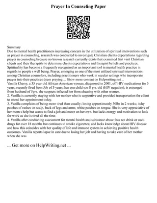 Prayer In Counseling Paper
Summary
Due to mental health practitioners increasing concern in the utilization of spiritual interventions such
as prayer in counseling, research was conducted to investigate Christian clients expectations regarding
prayer in counseling because no known research currently exists that examined first visit Christian
clients and their therapists to determine clients expectations and therapist beliefs and practices.
Spirituality has become a frequently recognized as an important tool in mental health practice in
regards to people s well being. Prayer, emerging as one of the most utilized spiritual interventions
among Christian counselors, including practitioners who work in secular settings who incorporate
prayer into their practices deem praying ... Show more content on Helpwriting.net ...
Vanilla Cherry, a 35 year old African American woman, diagnosed in 2001, off HIV medications for 5
years, recently fired from Job of 3 years, has one child son 8 yrs. old (HIV negative); is estranged
from husband of 5yrs. she suspects infected her from cheating with other women.
2. Vanilla is currently staying with her mother who is supportive and provided transportation for client
to attend her appointment today.
3. Vanilla complains of being more tired than usually; losing approximately 30lbs in 2 weeks; itchy
patches of rashes on scalp, back of legs and arms; white patches on tongue. She is very appreciative of
her mom s help but wants to find a job and move on her own, but lacks energy and motivation to look
for work as she is tired all the time.
4. Vanilla after conducting assessment for mental health and substance abuse; has not drink or used
drugs for over 18 months but continues to smoke cigarettes; and lacks knowledge about HIV disease
and how this coincides with her quality of life and immune system in achieving positive health
outcomes. Vanilla reports lapse in care due to losing her job and having to take care of her mother
when she was
... Get more on HelpWriting.net ...
 