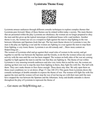 Lysistrata Theme Essay
Lysistrata amuses audiences through different comedic techniques to explore complex themes that
Lysistrata puts forward. Many of these themes can be related within today s society. The main themes
that are presented within the play Lysistrata are obedience, the woman are no longer prepared to obey
the men and this gives up the typical stereotype of traditional house wife s and mothers. Another
theme is sex, the women use sex as a weapon to fight against the men to stop fighting in the war
between Athenians and Spartans (look that up). The last main theme shown in Lysistrata is war, the
men is the play are fighting a war and the women are fighting in a war against the men to stop them
from fighting, a very ironic theme. Lysistrata is an old comedy and ... Show more content on
Helpwriting.net ...
The women of Lysistrata rebel and go against their usual roles of women in the society and get
together to end the war between the Spartans and the Greeks, to do this the women refuse any sexual
activity with the men until the war has been stopped. The women on both sides of the war are coming
together to fight against the men to end the war that they are fighting in. The theme of war within
Lysistrata is very amusing towards audiences and also very ironic that to end the war, the women are
starting up their own war to stop the men from fighting in theirs, they fight fire with fire. The hell with
them. They can t make threats or fires fierce enough. These doors stay shut. We only open them on
those exact conditions we ve set down. (Page 17, line 248 251) This quote from Lysistrata shows the
comedic technique of double entendre to express the theme of war. The women will fight fire with fire
against the men and the women will not stop the war of not having sex with their men until the men
have stopped the war between the Spartans and the Athenians. Irony and double entendre is shown
throughout the play of Lysistrata to represent the theme of
... Get more on HelpWriting.net ...
 