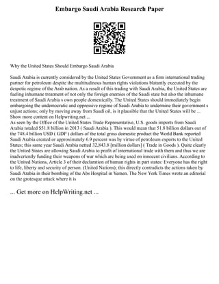 Embargo Saudi Arabia Research Paper
Why the United States Should Embargo Saudi Arabia
Saudi Arabia is currently considered by the United States Government as a firm international trading
partner for petroleum despite the multitudinous human rights violations blatantly executed by the
despotic regime of the Arab nation. As a result of this trading with Saudi Arabia, the United States are
fueling inhumane treatment of not only the foreign enemies of the Saudi state but also the inhumane
treatment of Saudi Arabia s own people domestically. The United States should immediately begin
embargoing the undemocratic and oppressive regime of Saudi Arabia to undermine their government s
unjust actions; only by moving away from Saudi oil, is it plausible that the United States will be ...
Show more content on Helpwriting.net ...
As seen by the Office of the United States Trade Representative, U.S. goods imports from Saudi
Arabia totaled $51.8 billion in 2013 ( Saudi Arabia ). This would mean that 51.8 billion dollars out of
the 748.4 billion USD ( GDP ) dollars of the total gross domestic product the World Bank reported
Saudi Arabia created or approximately 6.9 percent was by virtue of petroleum exports to the United
States; this same year Saudi Arabia netted 32,843.8 [million dollars] ( Trade in Goods ). Quite clearly
the United States are allowing Saudi Arabia to profit of international trade with them and thus we are
inadvertently funding their weapons of war which are being used on innocent civilians. According to
the United Nations, Article 3 of their declaration of human rights in part states: Everyone has the right
to life, liberty and security of person. (United Nations); this directly contradicts the actions taken by
Saudi Arabia in their bombing of the Abs Hospital in Yemen. The New York Times wrote an editorial
on the grotesque attack where it is
... Get more on HelpWriting.net ...
 