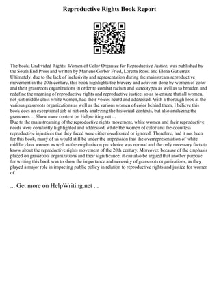 Reproductive Rights Book Report
The book, Undivided Rights: Women of Color Organize for Reproductive Justice, was published by
the South End Press and written by Marlene Gerber Fried, Loretta Ross, and Elena Gutierrez.
Ultimately, due to the lack of inclusivity and representation during the mainstream reproductive
movement in the 20th century, this book highlights the bravery and activism done by women of color
and their grassroots organizations in order to combat racism and stereotypes as well as to broaden and
redefine the meaning of reproductive rights and reproductive justice, so as to ensure that all women,
not just middle class white women, had their voices heard and addressed. With a thorough look at the
various grassroots organizations as well as the various women of color behind them, I believe this
book does an exceptional job at not only analyzing the historical contexts, but also analyzing the
grassroots ... Show more content on Helpwriting.net ...
Due to the mainstreaming of the reproductive rights movement, white women and their reproductive
needs were constantly highlighted and addressed, while the women of color and the countless
reproductive injustices that they faced were either overlooked or ignored. Therefore, had it not been
for this book, many of us would still be under the impression that the overrepresentation of white
middle class women as well as the emphasis on pro choice was normal and the only necessary facts to
know about the reproductive rights movement of the 20th century. Moreover, because of the emphasis
placed on grassroots organizations and their significance, it can also be argued that another purpose
for writing this book was to show the importance and necessity of grassroots organizations, as they
played a major role in impacting public policy in relation to reproductive rights and justice for women
of
... Get more on HelpWriting.net ...
 