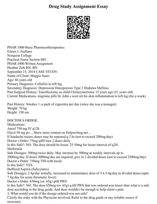 Drug Study Assignment Essay
PHAR 1000 Basic Pharmocotherapeutics
Eileen J. Arellano
Norquest College
Practical Nurse Section D01
PHAR 1000 Written Assignment
Heather Zirk RN, BN
September 15, 2014 CASE STUDY:
Name of Client: Maggie Sears
Age: 66 years old
Primary Diagnosis: Cellulitis to left leg
Secondary Diagnosis: Depression Osteoporosis Type 2 Diabetes Mellitus
Past Surgical History: Tonsillectomy as child Cholecystectomy 15 years ago (51 years old)
Current Medications: migraine pills St. John s wort oil for skin inflammation to left leg (for a week)
Past History: Smokes ½ a pack of cigarettes per day (since she was a teenager)
Weight: 70 kg
Height: 150 cm
DOCTOR S ORDER:
Medications:
Ancef 750 mg IV q12h
Elavil 50 mg po ... Show more content on Helpwriting.net ...
If headache recurs, doses may be repeated q 2 hr (not to exceed 200mg/day)
Doctor s Order: 75mg q4H max 2 doses daily
Is this Safe?: NO. The dose should be lesser. 25 50mg for lesser interval of q2H.
Metformin
Safe Dosages: 500mg twice daily. May increase by 500mg at weekly intervals up to
2000mg/day. If doses 2000mg/day are required, give in 3 divided doses (not to exceed 2500mg/day)
Doctor s Order: 750mg TID with meals
Is this Safe?: YES
Buffered Aspirin (Salicylates)
Safe Dosages: 2.4g/day initially; increased to maintenance dose of 3.6 5.4g/day in divided doses (upto
7.8g/day for acute rheumatic fever)
Doctor s Order: 650mg (or .65g) q6H PRN
Is this Safe?: NO. The dose 650mg (or .65g) q 6H PRN that was ordered was lesser than what is a safe
dose according to the drug guide. And dose wouldn t be enough to help client s pain.
3. What would you do if the dosage ordered was not safe?
Clarify the order with the Physician involved. Refer to the drug guide or any reliable source if
necessary.
 