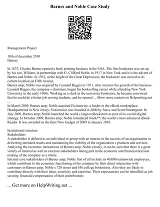 Barnes and Noble Case Study
Management Project
10th of december 2010
History
In 1873, Charles Barnes opened a book printing business in the USA. The first bookstore was set up
by his son, William, in partnership with G. Clifford Noble, in 1917 in New York and it is the advent of
Barnes and Noble. In 1932, at the height of the Great Depression, the bookstore was moved to its
current location on Fifth Avenue.
Barnes amp; Noble was acquired by Leonard Riggio in 1971, who oversaw the growth of the business.
Leonard Riggio, the company s chairman, began his bookselling career while attending New York
University in the early 1960s. Working as a clerk in the university bookstore, he became convinced
that he could do a better job serving students, and he opened ... Show more content on Helpwriting.net
...
In March 2009, Barnes amp; Noble acquired Fictionwise, a leader in the eBook marketplace.
Headquartered in New Jersey, Fictionwise was founded in 2000 by Steve and Scott Pendergrast. In
July 2009, Barnes amp; Noble launched the world s largest eBookstore as part of its overall digital
strategy. In October 2009, Barnes amp; Noble introduced Nook™, the world s most advanced eBook
Reader. It was awarded as the Best New Gadget of 2009 in January 2010.
Institutional structure
Stakeholders
A stakeholder is defined as an individual or group with an interest in the success of an organization in
delivering intended results and maintaining the viability of the organization s products and services.
Analyzing the economic interactions of Barnes amp; Noble closely, it can be seen that there is a great
variety of internal as well as external stakeholders taking part in the economic and financial decision
making of the company as a whole.
Internal core stakeholders of Barnes amp; Noble first of all include its 40,000 nationwide employees,
which contribute to the economic functioning of the company by their direct interaction with
customers in Barnes amp; Noble s 720 stores and 636 college bookstores. Also they are likely to
contribute directly with their ideas, creativity and expertise. Their expectancies can be identified as job
security, financial compensation of their contributions
... Get more on HelpWriting.net ...
 
