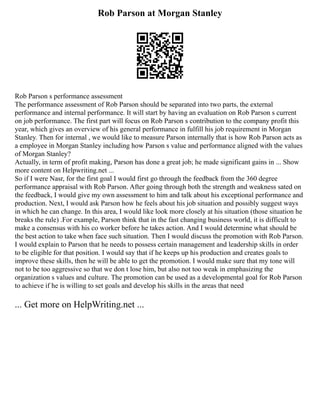 Rob Parson at Morgan Stanley
Rob Parson s performance assessment
The performance assessment of Rob Parson should be separated into two parts, the external
performance and internal performance. It will start by having an evaluation on Rob Parson s current
on job performance. The first part will focus on Rob Parson s contribution to the company profit this
year, which gives an overview of his general performance in fulfill his job requirement in Morgan
Stanley. Then for internal , we would like to measure Parson internally that is how Rob Parson acts as
a employee in Morgan Stanley including how Parson s value and performance aligned with the values
of Morgan Stanley?
Actually, in term of profit making, Parson has done a great job; he made significant gains in ... Show
more content on Helpwriting.net ...
So if I were Nasr, for the first goal I would first go through the feedback from the 360 degree
performance appraisal with Rob Parson. After going through both the strength and weakness sated on
the feedback, I would give my own assessment to him and talk about his exceptional performance and
production. Next, I would ask Parson how he feels about his job situation and possibly suggest ways
in which he can change. In this area, I would like look more closely at his situation (those situation he
breaks the rule) .For example, Parson think that in the fast changing business world, it is difficult to
make a consensus with his co worker before he takes action. And I would determine what should be
the best action to take when face such situation. Then I would discuss the promotion with Rob Parson.
I would explain to Parson that he needs to possess certain management and leadership skills in order
to be eligible for that position. I would say that if he keeps up his production and creates goals to
improve these skills, then he will be able to get the promotion. I would make sure that my tone will
not to be too aggressive so that we don t lose him, but also not too weak in emphasizing the
organization s values and culture. The promotion can be used as a developmental goal for Rob Parson
to achieve if he is willing to set goals and develop his skills in the areas that need
... Get more on HelpWriting.net ...
 