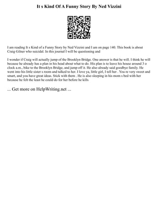 It s Kind Of A Funny Story By Ned Vizzini
I am reading It s Kind of a Funny Story by Ned Vizzini and I am on page 140. This book is about
Craig Gilner who suicidal. In this journal I will be questioning and
I wonder if Craig will actually jump of the Brooklyn Bridge. One answer is that he will. I think he will
because he already has a plan in his head about what to do. His plan is to leave his house around 3 o
clock a.m., bike to the Brooklyn Bridge, and jump off it. He also already said goodbye family. He
went into his little sister s room and talked to her. I love ya, little girl, I tell her . You re very sweet and
smart, and you have great ideas. Stick with them . He is also sleeping in his mom s bed with her
because he felt the least he could do for her before he kills
... Get more on HelpWriting.net ...
 