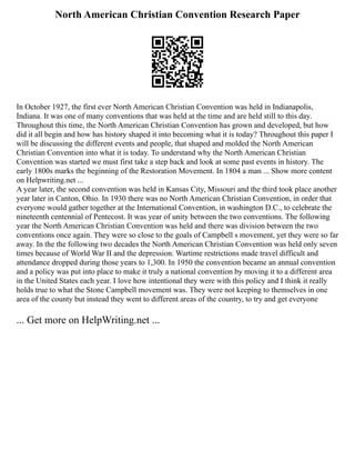 North American Christian Convention Research Paper
In October 1927, the first ever North American Christian Convention was held in Indianapolis,
Indiana. It was one of many conventions that was held at the time and are held still to this day.
Throughout this time, the North American Christian Convention has grown and developed, but how
did it all begin and how has history shaped it into becoming what it is today? Throughout this paper I
will be discussing the different events and people, that shaped and molded the North American
Christian Convention into what it is today. To understand why the North American Christian
Convention was started we must first take a step back and look at some past events in history. The
early 1800s marks the beginning of the Restoration Movement. In 1804 a man ... Show more content
on Helpwriting.net ...
A year later, the second convention was held in Kansas City, Missouri and the third took place another
year later in Canton, Ohio. In 1930 there was no North American Christian Convention, in order that
everyone would gather together at the International Convention, in washington D.C., to celebrate the
nineteenth centennial of Pentecost. It was year of unity between the two conventions. The following
year the North American Christian Convention was held and there was division between the two
conventions once again. They were so close to the goals of Campbell s movement, yet they were so far
away. In the the following two decades the North American Christian Convention was held only seven
times because of World War II and the depression. Wartime restrictions made travel difficult and
attendance dropped during those years to 1,300. In 1950 the convention became an annual convention
and a policy was put into place to make it truly a national convention by moving it to a different area
in the United States each year. I love how intentional they were with this policy and I think it really
holds true to what the Stone Campbell movement was. They were not keeping to themselves in one
area of the county but instead they went to different areas of the country, to try and get everyone
... Get more on HelpWriting.net ...
 