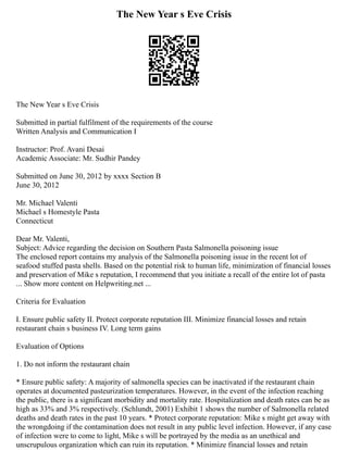 The New Year s Eve Crisis
The New Year s Eve Crisis
Submitted in partial fulfilment of the requirements of the course
Written Analysis and Communication I
Instructor: Prof. Avani Desai
Academic Associate: Mr. Sudhir Pandey
Submitted on June 30, 2012 by xxxx Section B
June 30, 2012
Mr. Michael Valenti
Michael s Homestyle Pasta
Connecticut
Dear Mr. Valenti,
Subject: Advice regarding the decision on Southern Pasta Salmonella poisoning issue
The enclosed report contains my analysis of the Salmonella poisoning issue in the recent lot of
seafood stuffed pasta shells. Based on the potential risk to human life, minimization of financial losses
and preservation of Mike s reputation, I recommend that you initiate a recall of the entire lot of pasta
... Show more content on Helpwriting.net ...
Criteria for Evaluation
I. Ensure public safety II. Protect corporate reputation III. Minimize financial losses and retain
restaurant chain s business IV. Long term gains
Evaluation of Options
1. Do not inform the restaurant chain
* Ensure public safety: A majority of salmonella species can be inactivated if the restaurant chain
operates at documented pasteurization temperatures. However, in the event of the infection reaching
the public, there is a significant morbidity and mortality rate. Hospitalization and death rates can be as
high as 33% and 3% respectively. (Schlundt, 2001) Exhibit 1 shows the number of Salmonella related
deaths and death rates in the past 10 years. * Protect corporate reputation: Mike s might get away with
the wrongdoing if the contamination does not result in any public level infection. However, if any case
of infection were to come to light, Mike s will be portrayed by the media as an unethical and
unscrupulous organization which can ruin its reputation. * Minimize financial losses and retain
 