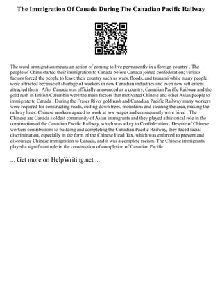 The Immigration Of Canada During The Canadian Pacific Railway
The word immigration means an action of coming to live permanently in a foreign country . The
people of China started their immigration to Canada before Canada joined confederation; various
factors forced the people to leave their country such as wars, floods, and tsunami while many people
were attracted because of shortage of workers in new Canadian industries and even new settlement
attracted them . After Canada was officially announced as a country, Canadian Pacific Railway and the
gold rush in British Columbia were the main factors that motivated Chinese and other Asian people to
immigrate to Canada . During the Fraser River gold rush and Canadian Pacific Railway many workers
were required for constructing roads, cutting down trees, mountains and clearing the area, making the
railway lines; Chinese workers agreed to work at low wages and consequently were hired . The
Chinese are Canada s oldest community of Asian immigrants and they played a historical role in the
construction of the Canadian Pacific Railway, which was a key to Confederation . Despite of Chinese
workers contributions to building and completing the Canadian Pacific Railway, they faced racial
discrimination, especially in the form of the Chinese Head Tax, which was enforced to prevent and
discourage Chinese immigration to Canada, and it was a complete racism. The Chinese immigrants
played a significant role in the construction of completion of Canadian Pacific
... Get more on HelpWriting.net ...
 