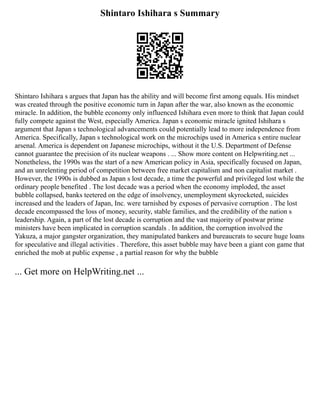 Shintaro Ishihara s Summary
Shintaro Ishihara s argues that Japan has the ability and will become first among equals. His mindset
was created through the positive economic turn in Japan after the war, also known as the economic
miracle. In addition, the bubble economy only influenced Ishihara even more to think that Japan could
fully compete against the West, especially America. Japan s economic miracle ignited Ishihara s
argument that Japan s technological advancements could potentially lead to more independence from
America. Specifically, Japan s technological work on the microchips used in America s entire nuclear
arsenal. America is dependent on Japanese microchips, without it the U.S. Department of Defense
cannot guarantee the precision of its nuclear weapons . ... Show more content on Helpwriting.net ...
Nonetheless, the 1990s was the start of a new American policy in Asia, specifically focused on Japan,
and an unrelenting period of competition between free market capitalism and non capitalist market .
However, the 1990s is dubbed as Japan s lost decade, a time the powerful and privileged lost while the
ordinary people benefited . The lost decade was a period when the economy imploded, the asset
bubble collapsed, banks teetered on the edge of insolvency, unemployment skyrocketed, suicides
increased and the leaders of Japan, Inc. were tarnished by exposes of pervasive corruption . The lost
decade encompassed the loss of money, security, stable families, and the credibility of the nation s
leadership. Again, a part of the lost decade is corruption and the vast majority of postwar prime
ministers have been implicated in corruption scandals . In addition, the corruption involved the
Yakuza, a major gangster organization, they manipulated bankers and bureaucrats to secure huge loans
for speculative and illegal activities . Therefore, this asset bubble may have been a giant con game that
enriched the mob at public expense , a partial reason for why the bubble
... Get more on HelpWriting.net ...
 