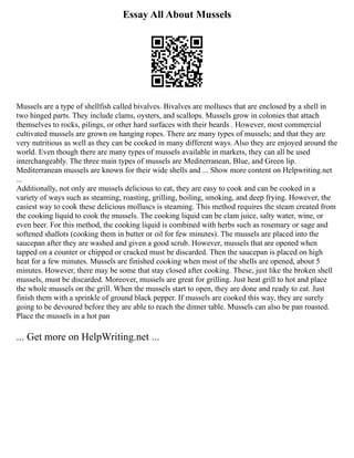 Essay All About Mussels
Mussels are a type of shellfish called bivalves. Bivalves are molluscs that are enclosed by a shell in
two hinged parts. They include clams, oysters, and scallops. Mussels grow in colonies that attach
themselves to rocks, pilings, or other hard surfaces with their beards . However, most commercial
cultivated mussels are grown on hanging ropes. There are many types of mussels; and that they are
very nutritious as well as they can be cooked in many different ways. Also they are enjoyed around the
world. Even though there are many types of mussels available in markets, they can all be used
interchangeably. The three main types of mussels are Mediterranean, Blue, and Green lip.
Mediterranean mussels are known for their wide shells and ... Show more content on Helpwriting.net
...
Additionally, not only are mussels delicious to eat, they are easy to cook and can be cooked in a
variety of ways such as steaming, roasting, grilling, boiling, smoking, and deep frying. However, the
easiest way to cook these delicious molluscs is steaming. This method requires the steam created from
the cooking liquid to cook the mussels. The cooking liquid can be clam juice, salty water, wine, or
even beer. For this method, the cooking liquid is combined with herbs such as rosemary or sage and
softened shallots (cooking them in butter or oil for few minutes). The mussels are placed into the
saucepan after they are washed and given a good scrub. However, mussels that are opened when
tapped on a counter or chipped or cracked must be discarded. Then the saucepan is placed on high
heat for a few minutes. Mussels are finished cooking when most of the shells are opened, about 5
minutes. However, there may be some that stay closed after cooking. These, just like the broken shell
mussels, must be discarded. Moreover, mussels are great for grilling. Just heat grill to hot and place
the whole mussels on the grill. When the mussels start to open, they are done and ready to eat. Just
finish them with a sprinkle of ground black pepper. If mussels are cooked this way, they are surely
going to be devoured before they are able to reach the dinner table. Mussels can also be pan roasted.
Place the mussels in a hot pan
... Get more on HelpWriting.net ...
 