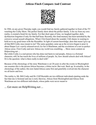 Atticus Finch Compare And Contrast
In 1984, on any given Thursday night, you would find my family gathered together in front of the TV
watching the Cosby Show. The perfect family show about the perfect family. A far cry from my own
reality, it created a bond for my family. For that short span of time, we laughed together, daily
dysfunction forgotten if only for that half hour. Recently, this fond memory has been tarnished by the
corrosive sexual assault allegations. When I first heard about the scandal, I felt shame in wanting to
hold on to my good times with the Huxtables. In light of current knowledge, does that mean I give up
all that Bill Cosby once meant to me? The same quandary came up as the reviews began to pour in
about Harper Lee s newly released novel, Go Set A Watchman, and the revelations of a not so perfect
Atticus arose. First Cosby and now Atticus my world was crumbling. ... Show more content on
Helpwriting.net ...
But while Cosby is a real person who has done real harm to real people, Atticus is a fictional
character; still, he has touch the lives of millions of people. So, how should schools deal with Atticus?
Or is the question: what is there really to deal with?
Because of the chronology of the story Watchman is set 20 years in after the events in Mockingbird
one assumes this is the person Atticus becomes, a bitter racist. But wait. Back up. In actuality, in the
chronology of the author, this new hated Atticus came first and gratefully evolved into the character
we all know and love.
The reality is, Mr. Bill Cosby and Dr. Cliff Huxtable are two different individuals (putting aside the
fact that one is fictional and one is not); likewise, Atticus from Mockingbird and Atticus from
Watchman are two different individuals, whose paths were never meant to
... Get more on HelpWriting.net ...
 