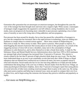 Stereotypes On American Teenagers
Generation after generation has set stereotypes on american teenagers, but throughout the years the
view of the teenager has been brought more and more into a negative light. While society s stereotypes
of teenagers might exaggerated, the argument is not left without a strong foundation; due to social
media, teens are progressively becoming more vulnerable to peer pressure capitulating a loss in their
sense of morality as seen in the rising rates of drug addiction, and teen pregnancy.
Peer pressure has been around for decades, but as time has passed the vulnerability of teenagers to
give into the compulsion has increased. Due to the rapid increase in technology, teens are finding new
mediums to compel others to commit actions against ... Show more content on Helpwriting.net ...
More tests to study for. More money to make. More sports to practice. More people to impress. It s
mind boggling the amount of pressure that society places on teens in this generation. As a result of the
staggering increase of stress left on teen s shoulders, many turn to the consumption of illegal
substances to calm themselves, and to allow themselves to take a break from reality. A study by The
Substance Abuse and Mental Health Services Administration shows that from 1992 to 2014 marijuana
use amongst high school teenagers has increased from 12 percent to 22 percent. This statistic is
closely related to the fact that 81 percent of high schoolers think drugs are easy to get. The fact that
teens understand drugs as an easy to get commodity reveals that teens don t think of drugs as illegal
substances that are banned from commercial use in almost all states, but more as popular retreat to
relief and relaxation. Social media also has its ties into teen drug addiction as it helps provide further
confirmation that doing drugs is the cool way to behave. Recent studies from the Recovery Village, an
online psychological informative helpline, shows that 75 percent of teenagers report that seeing photos
on social networks of other teens smoking weed encourages them to party in the same way. By seeing
other peers posts at parties and behaving in immoral ways, teens are quick to compare their own lives
to others lives, and to begin acting like someone else because they perceive rebellion and popularity as
highly
... Get more on HelpWriting.net ...
 