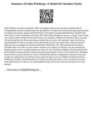 Summary Of John Winthrop s A Model Of Christian Clarity
John Winthrop was born around the 1500 s in England which at the time had corruption due to
overpopulation and not enough money. He decided that it needed to be more peace against prosecution
of religion and joined a group called the Puritans. He and his group decided that they should be the
ones to have a safe community as Puritans. He and his fellow people set out on a voyage where a book
was written called A Model of Christian Clarity. For example, A Model of Christian Clarity says that
All men being thus (by divine providence) ranked into two sorts, rich and poor; under the first are
comprehended all such as are able to live comfortably by their own means duly improved; and all
other are poor according to the former distribution (Winthrop 178). This means that the Puritans
should be able to live the way they choose whether it be religion or rich/poor. He also emphasized
helping people and not wanting anything in return. He also wanted to emphasize that the land should
not be based on status and that everyone should help each other to have a more Puritan life. Winthrop
believes that everyone should live a more Christian life and have compassion to the poor if you are
wealthy by selling all of your things soon in order for them to eat. In A Model of Christian Clarity ,
Winthrop concludes with Deuteronomy 30 which says Beloved, there is now set before us life and
food, death and evil, in that we are commanded this day to love the Lord our God, and to love one
another,
... Get more on HelpWriting.net ...
 
