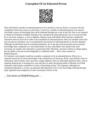 Conception Of An Educated Person
Most individuals consider an educated person to be a professor, lawyer, doctor, or anyone who has
completed at least four years at a university. I, however, consider an educated person to be anyone
who holds a piece of knowledge that can be obtained through one s day to day life. One is not required
to attend an institution of higher learning to be considered an educated person, nor is it necessary that
he or she earns a degree, or even a diploma. Despite many individuals believing that a traditional
education must be received in order to be considered an educated person, there are multiple routes that
one can choose; therefore, one is not defined by the amount of schooling that he or she has obtained.
Although an individual may be considered educated , he or she does not necessarily possess greater
knowledge than a carpenter or a real estate broker. In fact, individuals who attend a four year
university are usually only educated in a particular field. Therefore, someone without a college degree
has the ability to be just as knowledgeable in a different field. ... Show more content on
Helpwriting.net ...
For instance, most people would not consider a carpenter to be an educated person. However, a
carpenter possesses far more knowledge in the construction of stairways, floors, and cabinetry than an
elementary school teacher who received a college diploma. Once an individual performs tasks, such as
repairing framework or teaching five year olds how to spell, the playing field is officially level both
carpenters and teachers contribute to create a flourishing society. The carpenter, although not
considered educated, is, in fact, an educated individual due to his or her knowledge obtained through
daily repetition and completion of tasks associated with his or her
... Get more on HelpWriting.net ...
 