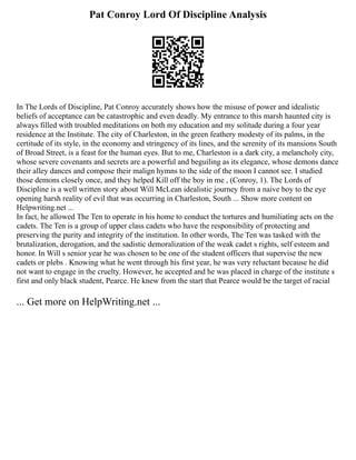 Pat Conroy Lord Of Discipline Analysis
In The Lords of Discipline, Pat Conroy accurately shows how the misuse of power and idealistic
beliefs of acceptance can be catastrophic and even deadly. My entrance to this marsh haunted city is
always filled with troubled meditations on both my education and my solitude during a four year
residence at the Institute. The city of Charleston, in the green feathery modesty of its palms, in the
certitude of its style, in the economy and stringency of its lines, and the serenity of its mansions South
of Broad Street, is a feast for the human eyes. But to me, Charleston is a dark city, a melancholy city,
whose severe covenants and secrets are a powerful and beguiling as its elegance, whose demons dance
their alley dances and compose their malign hymns to the side of the moon I cannot see. I studied
those demons closely once, and they helped Kill off the boy in me , (Conroy, 1). The Lords of
Discipline is a well written story about Will McLean idealistic journey from a naive boy to the eye
opening harsh reality of evil that was occurring in Charleston, South ... Show more content on
Helpwriting.net ...
In fact, he allowed The Ten to operate in his home to conduct the tortures and humiliating acts on the
cadets. The Ten is a group of upper class cadets who have the responsibility of protecting and
preserving the purity and integrity of the institution. In other words, The Ten was tasked with the
brutalization, derogation, and the sadistic demoralization of the weak cadet s rights, self esteem and
honor. In Will s senior year he was chosen to be one of the student officers that supervise the new
cadets or plebs . Knowing what he went through his first year, he was very reluctant because he did
not want to engage in the cruelty. However, he accepted and he was placed in charge of the institute s
first and only black student, Pearce. He knew from the start that Pearce would be the target of racial
... Get more on HelpWriting.net ...
 