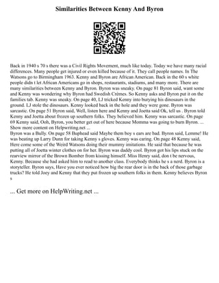 Similarities Between Kenny And Byron
Back in 1940 s 70 s there was a Civil Rights Movement, much like today. Today we have many racial
differences. Many people get injured or even killed because of it. They call people names. In The
Watsons go to Birmingham 1963. Kenny and Byron are African American. Back in the 60 s white
people didn t let African Americans go in shops, restaurants, stadiums, and many more. There are
many similarities between Kenny and Byron. Byron was sneaky. On page 81 Byron said, want some
and Kenny was wondering why Byron had Swedish Crèmes. So Kenny asks and Byron put it on the
families tab. Kenny was sneaky. On page 40, LJ tricked Kenny into burying his dinosaurs in the
ground. LJ stole the dinosaurs. Kenny looked back in the hole and they were gone. Byron was
sarcastic. On page 51 Byron said, Well, listen here and Kenny and Joetta said Ok, tell us . Byron told
Kenny and Joetta about frozen up southern folks. They believed him. Kenny was sarcastic. On page
69 Kenny said, Ooh, Byron, you better get out of here because Momma was going to burn Byron. ...
Show more content on Helpwriting.net ...
Byron was a Bully. On page 58 Buphead said Maybe them boy s ears are bad. Byron said, Lemme! He
was beating up Larry Dunn for taking Kenny s gloves. Kenny was caring. On page 48 Kenny said,
Here come some of the Weird Watsons doing their mummy imitations. He said that because he was
putting all of Joetta winter clothes on for her. Byron was daddy cool. Byron got his lips stuck on the
rearview mirror of the Brown Bomber from kissing himself. Miss Henry said, don t be nervous,
Kenny. Because she had asked him to read to another class. Everybody thinks he s a nerd. Byron is a
storyteller. Byron says, Have you ever noticed how big the rear door is in the back of those garbage
trucks? He told Joey and Kenny that they put frozen up southern folks in them. Kenny believes Byron
s
... Get more on HelpWriting.net ...
 
