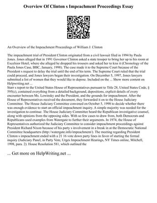 Overview Of Clinton s Impeachment Proceedings Essay
An Overview of the Impeachment Proceedings of William J. Clinton
The impeachment trial of President Clinton originated from a civil lawsuit filed in 1994 by Paula
Jones. Jones alleged that in 1991 Governor Clinton asked a state trooper to bring her up to his room at
Excelsior Hotel, where she alleged he dropped his trousers and asked her to kiss it (Chronology of the
Paula Jones Case, BBC, January, 1998). The case made it to the Supreme Court because of the
President s request to delay the trial until the end of his term. The Supreme Court ruled that the trial
could proceed, and Jones lawyers began their investigation. On December 5, 1997, Jones lawyers
submitted a list of women that they would like to depose. Included on the ... Show more content on
Helpwriting.net ...
Starr s report to the United States House of Representatives pursuant to Title 28, United States Code, §
595(c), contained everything from a detailed background, depositions, explicit details of every
encounter between Ms. Lewinsky and the President, and the grounds for impeachment. After the
House of Representatives received the document, they forwarded it on to the House Judiciary
Committee. The House Judiciary Committee convened on October 5, 1998 to decide whether there
was enough evidence to start an official impeachment inquiry. A simple majority was needed for the
investigation to continue. The House Judiciary Committee heard the Republican investigative counsel,
along with opinions from the opposing sides. With so few cases to draw from, both Democrats and
Republicans used examples from Watergate to further their arguments. In 1974, the House of
Representatives authorized the Judiciary Committee to consider impeachment proceedings against
President Richard Nixon because of his party s involvement in a break in at the Democratic National
Committee headquarters (http://watergate.info/impeachment/). The meeting regarding President
Clinton s impeachment ended with a 21 16 vote down party lines in favor of starting the formal
inquiry (Judiciary Panel, in Party Vote, Urges Impeachment Hearings, NY Times online, Mitchell,
1998, para. 2). House Resolution 581, which outlined the
... Get more on HelpWriting.net ...
 