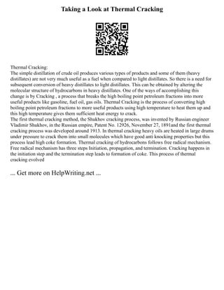 Taking a Look at Thermal Cracking
Thermal Cracking:
The simple distillation of crude oil produces various types of products and some of them (heavy
distillates) are not very much useful as a fuel when compared to light distillates. So there is a need for
subsequent conversion of heavy distillates to light distillates. This can be obtained by altering the
molecular structure of hydrocarbons in heavy distillates. One of the ways of accomplishing this
change is by Cracking , a process that breaks the high boiling point petroleum fractions into more
useful products like gasoline, fuel oil, gas oils. Thermal Cracking is the process of converting high
boiling point petroleum fractions to more useful products using high temperature to heat them up and
this high temperature gives them sufficient heat energy to crack.
The first thermal cracking method, the Shukhov cracking process, was invented by Russian engineer
Vladimir Shukhov, in the Russian empire, Patent No. 12926, November 27, 1891and the first thermal
cracking process was developed around 1913. In thermal cracking heavy oils are heated in large drums
under pressure to crack them into small molecules which have good anti knocking properties but this
process lead high coke formation. Thermal cracking of hydrocarbons follows free radical mechanism.
Free radical mechanism has three steps Initiation, propagation, and termination. Cracking happens in
the initiation step and the termination step leads to formation of coke. This process of thermal
cracking evolved
... Get more on HelpWriting.net ...
 
