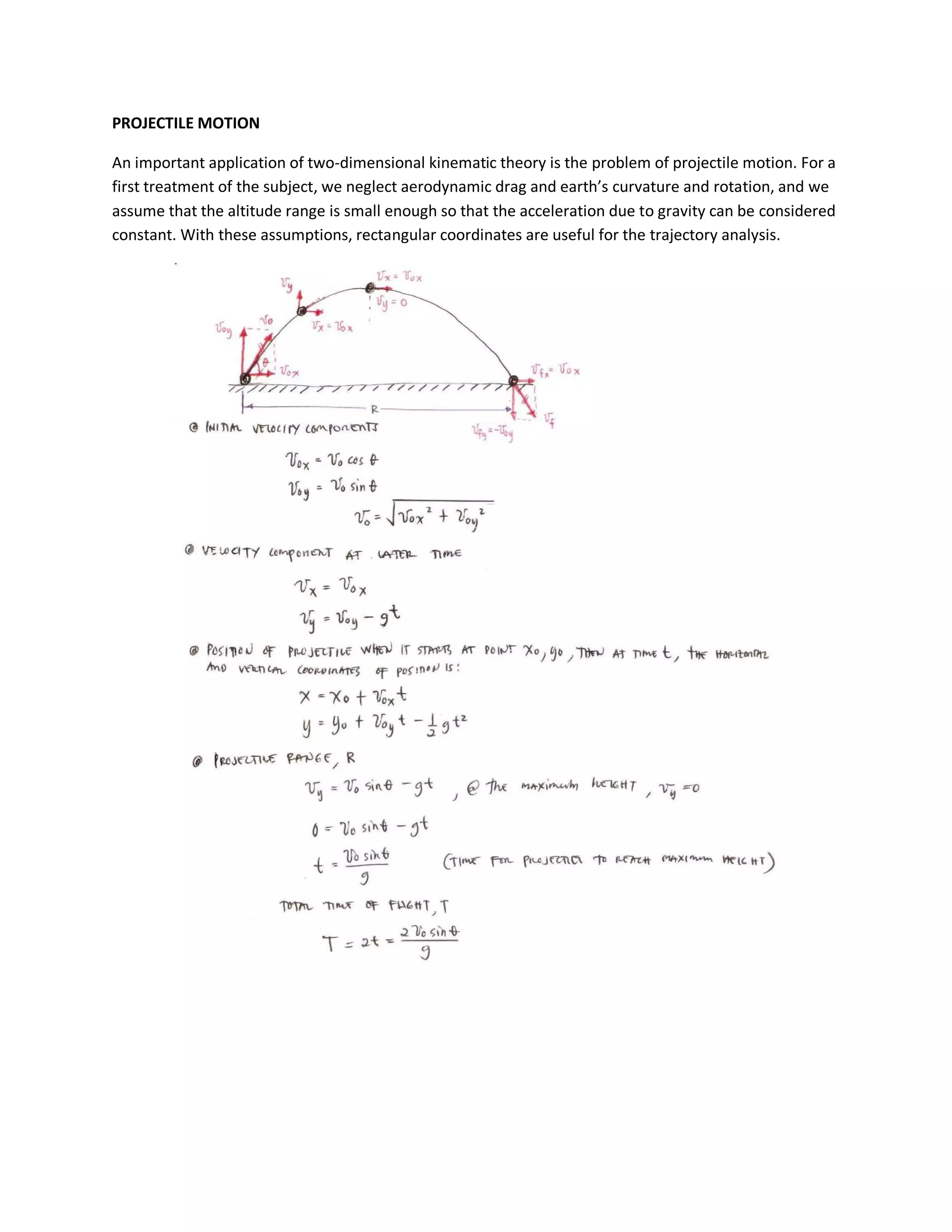 PROJECTILE MOTION

An important application of two-dimensional kinematic theory is the problem of projectile motion. For a
first treatment of the subject, we neglect aerodynamic drag and earth’s curvature and rotation, and we
assume that the altitude range is small enough so that the acceleration due to gravity can be considered
constant. With these assumptions, rectangular coordinates are useful for the trajectory analysis.
 