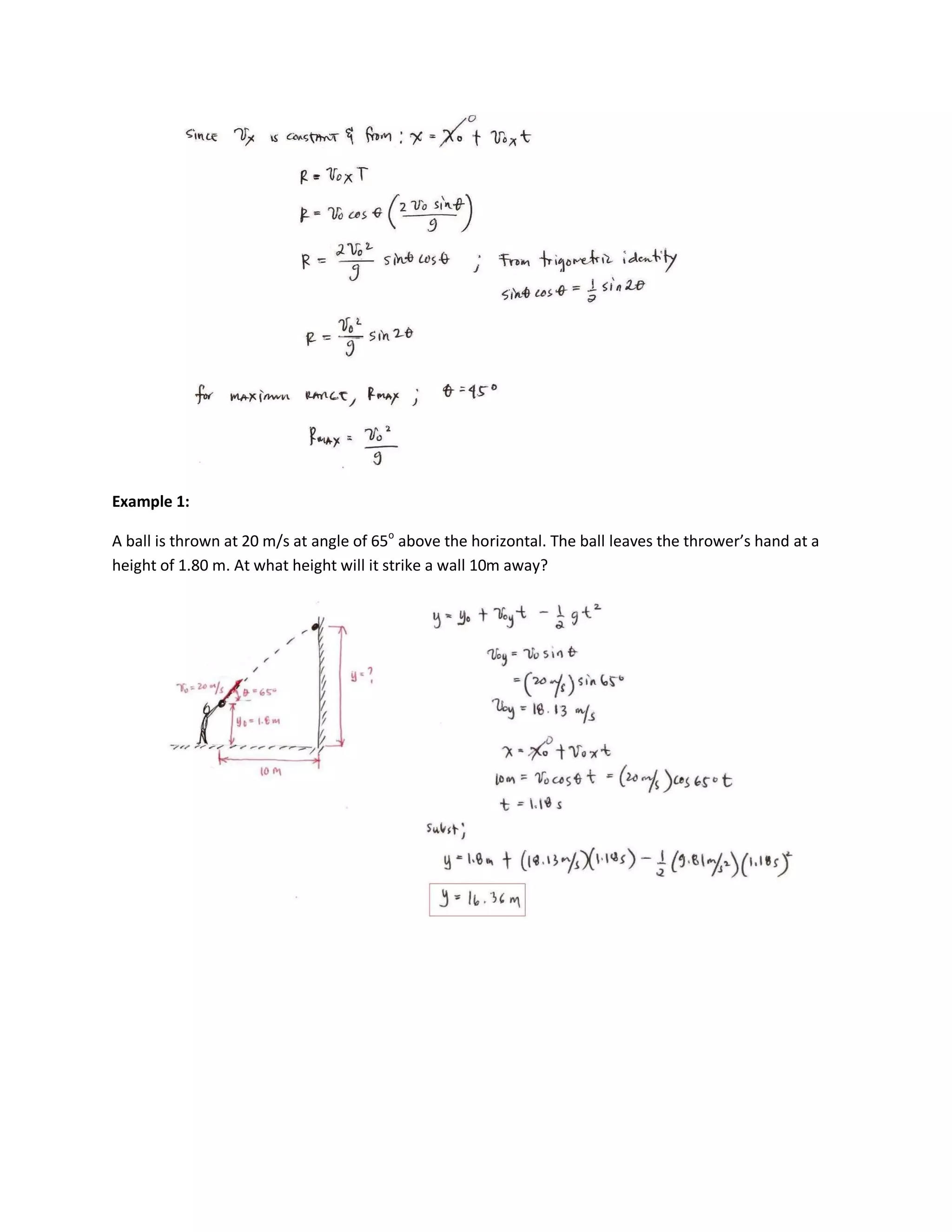 Example 1:

A ball is thrown at 20 m/s at angle of 65o above the horizontal. The ball leaves the thrower’s hand at a
height of 1.80 m. At what height will it strike a wall 10m away?
 