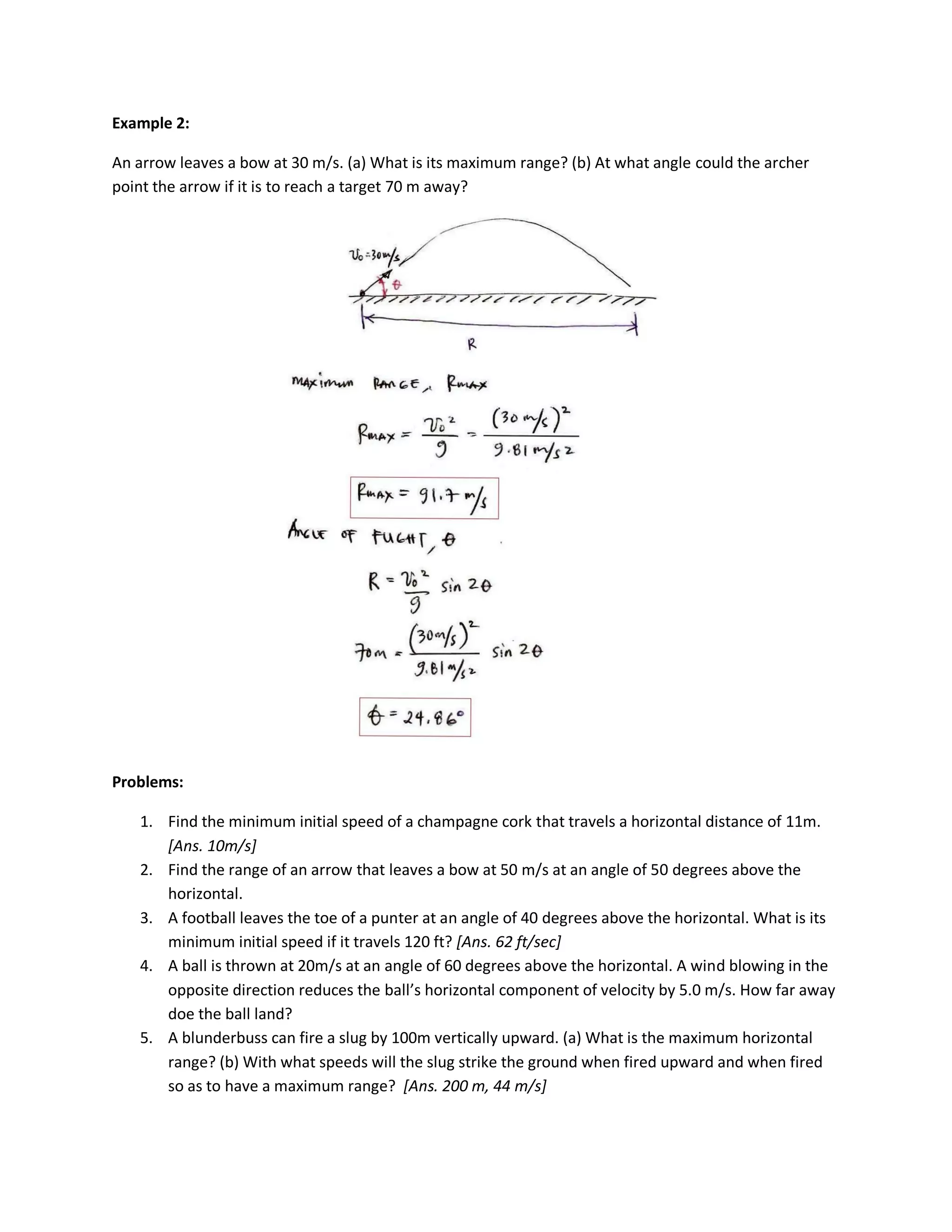 Example 2:

An arrow leaves a bow at 30 m/s. (a) What is its maximum range? (b) At what angle could the archer
point the arrow if it is to reach a target 70 m away?




Problems:

   1. Find the minimum initial speed of a champagne cork that travels a horizontal distance of 11m.
      [Ans. 10m/s]
   2. Find the range of an arrow that leaves a bow at 50 m/s at an angle of 50 degrees above the
      horizontal.
   3. A football leaves the toe of a punter at an angle of 40 degrees above the horizontal. What is its
      minimum initial speed if it travels 120 ft? [Ans. 62 ft/sec]
   4. A ball is thrown at 20m/s at an angle of 60 degrees above the horizontal. A wind blowing in the
      opposite direction reduces the ball’s horizontal component of velocity by 5.0 m/s. How far away
      doe the ball land?
   5. A blunderbuss can fire a slug by 100m vertically upward. (a) What is the maximum horizontal
      range? (b) With what speeds will the slug strike the ground when fired upward and when fired
      so as to have a maximum range? [Ans. 200 m, 44 m/s]
 
