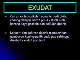 EXUDAT
 Cairan extravaskuler yang terjadi akibat
radang dengan berat jenis > 1020 oleh
karena kaya protein dan celluler debris.
 Lekosit dan sekitar debris memberikan
gambaran kuning-putih pada pus sehingga
disebut exudat purulent
 