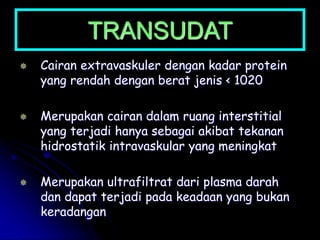 TRANSUDAT
 Cairan extravaskuler dengan kadar protein
yang rendah dengan berat jenis < 1020
 Merupakan cairan dalam ruang interstitial
yang terjadi hanya sebagai akibat tekanan
hidrostatik intravaskular yang meningkat
 Merupakan ultrafiltrat dari plasma darah
dan dapat terjadi pada keadaan yang bukan
keradangan
 