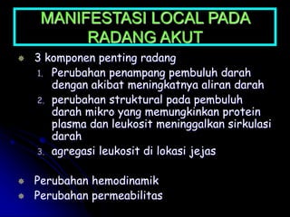 MANIFESTASI LOCAL PADA
RADANG AKUT
 3 komponen penting radang
1. Perubahan penampang pembuluh darah
dengan akibat meningkatnya aliran darah
2. perubahan struktural pada pembuluh
darah mikro yang memungkinkan protein
plasma dan leukosit meninggalkan sirkulasi
darah
3. agregasi leukosit di lokasi jejas
 Perubahan hemodinamik
 Perubahan permeabilitas
 