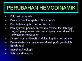 PERUBAHAN HEMODINAMIK
 Dilatasi arteriole
 Peningkatan kecepatan aliran darah
 Perubahan capiler dan venule bed
 Peningkatan permeabilitas microvascular sehingga
terjadi pengeluaran cairan dari pembuluh darah ke
jaringan extravasculer
 Konsentrasi eritrosit di dalam kapiler dan venule
 Perlambatan / stasis aliran darah pada pembuluh
darah kecil
 Marginasi leukosit
 White cell events
 