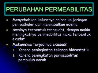 PERUBAHAN PERMEABILITAS
 Menyebabkan keluarnya cairan ke jaringan
perivaskuler dan menimbulkan edema
 Awalnya terbentuk transudat, dengan makin
meningkatnya permeabilitas maka terbentuk
exudat
 Mekanisme terjadinya exudasi:
1. Karena peningkatan tekanan hidrostatik
2. Karena peningkatan permeabilitas
pembuluh darah
 