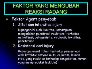 FAKTOR YANG MENGUBAH
REAKSI RADANG
 Faktor Agent penyebab
1. Sifat dan intensitas injury
Dipengaruhi oleh kualitas, kemampuan
mengadakan penetrasi, resistensi terhadap
netralisasi, patogenisity, virulensi, toxisitas,
penetrance
2. Resistensi dari injury
Beberapa agent tahan terhadap pencernaan
oleh katalitic enzyme misal cellulose, kuman
(tbc, yang resisten terhadap pengobatan, kuman
yang memproduksi leukidin)
 