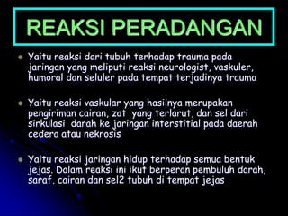 REAKSI PERADANGAN
 Yaitu reaksi dari tubuh terhadap trauma pada
jaringan yang meliputi reaksi neurologist, vaskuler,
humoral dan seluler pada tempat terjadinya trauma
 Yaitu reaksi vaskular yang hasilnya merupakan
pengiriman cairan, zat yang terlarut, dan sel dari
sirkulasi darah ke jaringan interstitial pada daerah
cedera atau nekrosis
 Yaitu reaksi jaringan hidup terhadap semua bentuk
jejas. Dalam reaksi ini ikut berperan pembuluh darah,
saraf, cairan dan sel2 tubuh di tempat jejas
 