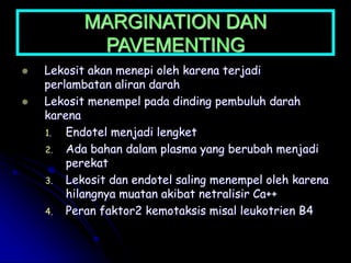 MARGINATION DAN
PAVEMENTING
 Lekosit akan menepi oleh karena terjadi
perlambatan aliran darah
 Lekosit menempel pada dinding pembuluh darah
karena
1. Endotel menjadi lengket
2. Ada bahan dalam plasma yang berubah menjadi
perekat
3. Lekosit dan endotel saling menempel oleh karena
hilangnya muatan akibat netralisir Ca++
4. Peran faktor2 kemotaksis misal leukotrien B4
 