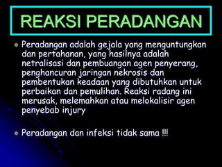 REAKSI PERADANGAN
 Peradangan adalah gejala yang menguntungkan
dan pertahanan, yang hasilnya adalah
netralisasi dan pembuangan agen penyerang,
penghancuran jaringan nekrosis dan
pembentukan keadaan yang dibutuhkan untuk
perbaikan dan pemulihan. Reaksi radang ini
merusak, melemahkan atau melokalisir agen
penyebab injury
 Peradangan dan infeksi tidak sama !!!
 