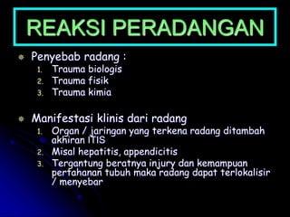 REAKSI PERADANGAN
 Penyebab radang :
1. Trauma biologis
2. Trauma fisik
3. Trauma kimia
 Manifestasi klinis dari radang
1. Organ / jaringan yang terkena radang ditambah
akhiran ITIS
2. Misal hepatitis, appendicitis
3. Tergantung beratnya injury dan kemampuan
pertahanan tubuh maka radang dapat terlokalisir
/ menyebar
 