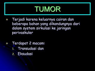 TUMOR
 Terjadi karena keluarnya cairan dan
beberapa bahan yang dikandungnya dari
dalam system sirkulasi ke jaringan
perivaskuler
 Terdapat 2 macam:
1. Transudasi dan
2. Eksudasi
 