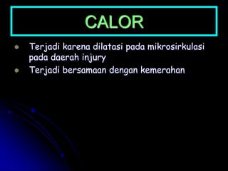 CALOR
 Terjadi karena dilatasi pada mikrosirkulasi
pada daerah injury
 Terjadi bersamaan dengan kemerahan
 