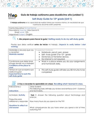 Guía de trabajo autónomo para duodécimo año (unidad 1)
Self-Study Guide for 12th grade (Unit 1)
El trabajo autónomo es la capacidad de realizar tareas por nosotros mismos, sin necesidad de que
nuestros/as docentes estén presentes.
Centro Educativo/ School Name: ________________________________.
Educador/a Teacher: Max García A.
Nivel/ Level: 12th
Asignatura/ Subject: English.
1. Me preparo para hacer la guía/ Getting ready to do my self-study guide
Pautas que debo verificar antes de iniciar mi trabajo. /Aspects to verify before I start
working:
Materiales o recursos que voy
a necesitar/
Materials needed
Suggested materials:
• Notebook, pencil, pen, eraser.
• Self- study guide 2 for 12th grade
• Dictionary or translator device.
• No Internet is not required.
Condiciones que debe tener
el lugar donde voy a trabajar/
Conditions of the place to
work
• Work in a place where you do your assignments
and homework daily.
Tiempo en que se espera que
realice la guía/
Expected time to work this
self-study guide
• This self-study guide will take you 80 minutes to be
completed.
2.Voy a recordar lo aprendido en clase. Recalling what I learned in class.
Indicaciones /
Instructions
Dear student,
The following tasks will help you review and reinforce Unit 1: Science
and technolofy.
Actividad / Activity
Preguntas para
reflexionar y responder
Questions to reflect on
and answer
Task 1. Answer the following question about technology and
science.
How many hours do you spend on the TV?
What consequences do you have when you spend a lot of time
watching TV?
 