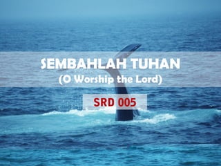 SEMBAHLAH TUHAN
(O Worship the Lord)
SRD 005
 